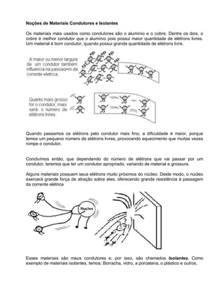 Noções de Materiais Condutores e Isolantes

Os materiais mais usados como condutores são o alumínio e o cobre. Dentre os dois, o
cobre é melhor condutor que o alumínio pois possui maior quantidade de elétrons livres.
Um material é bom condutor, quando possui grande quantidade de elétrons livre.




Quando passamos os elétrons pelo condutor mais fino, a dificuldade é maior, porque
temos um pequeno número de elétrons livres, provocando aquecimento que muitas vezes
rompe o condutor.


Concluímos então, que dependendo do número de elétrons que vai passar por um
condutor, teremos que ter um condutor apropriado, variando de material e grossura.

Alguns materiais possuem seus elétrons muito próximos do núcleo. Deste modo, o núcleo
exercerá grande força de atração sobre eles, oferecendo grande resistência à passagem
da corrente elétrica




Esses materiais são maus condutores e, por isso, são chamados Isolantes. Como
exemplo de materiais isolantes, temos: Borracha, vidro, a porcelana, o plástico e outros.
 
