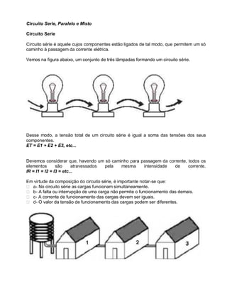 Circuito Serie, Paralelo e Misto

Circuito Serie

Circuito série é aquele cujos componentes estão ligados de tal modo, que permitem um só
caminho à passagem da corrente elétrica.

Vemos na figura abaixo, um conjunto de três lâmpadas formando um circuito série.




Desse modo, a tensão total de um circuito série é igual a soma das tensões dos seus
componentes.
ET = E1 + E2 + E3, etc...


Devemos considerar que, havendo um só caminho para passagem da corrente, todos os
elementos       são     atravessados pela mesma     intensidade   de     corrente.
IR = I1 = I2 = I3 = etc...

Em virtude da composição do circuito série, é importante notar-se que:
 a - No circuito série as cargas funcionam simultaneamente.
 b - A falta ou interrupção de uma carga não permite o funcionamento das demais.
 c - A corrente de funcionamento das cargas devem ser iguais.
 d - O valor da tensão de funcionamento das cargas podem ser diferentes.
 