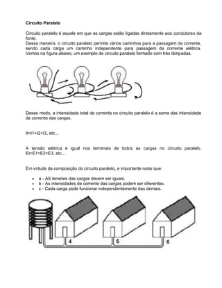 Circuito Paralelo

Circuito paralelo é aquele em que as cargas estão ligadas diretamente aos condutores da
fonte.
Dessa maneira, o circuito paralelo permite vários caminhos para a passagem da corrente,
sendo cada carga um caminho independente para passagem da corrente elétrica.
Vemos na figura abaixo, um exemplo de circuito paralelo formado com três lâmpadas.




Desse modo, a intensidade total de corrente no circuito paralelo é a soma das intensidade
de corrente das cargas.


It=I1+I2+I3, etc...


A tensão elétrica é igual nos terminais de todos as cargas no circuito paralelo.
Et=E1=E2=E3, etc...


Em virtude da composição do circuito paralelo, e importante notar que:

       a - AS tensões das cargas devem ser iguais.
       b - As intensidades de corrente das cargas podem ser diferentes.
       c - Cada carga pode funcionar independentemente das demais.
 