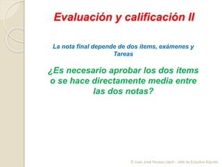 Evaluación y calificación II
La nota final depende de dos ítems, exámenes y
Tareas
¿Es necesario aprobar los dos ítems
o se hace directamente media entre
las dos notas?
© Juan José Nicasio Llach - Jefe de Estudios Adjunto
 