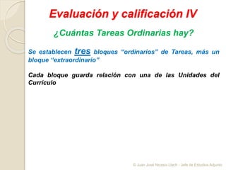 Evaluación y calificación IV
¿Cuántas Tareas Ordinarias hay?
Se establecen tres bloques “ordinarios” de Tareas, más un
bloque “extraordinario”
Cada bloque guarda relación con una de las Unidades del
Currículo
© Juan José Nicasio Llach - Jefe de Estudios Adjunto
 