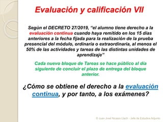 Evaluación y calificación VII
Según el DECRETO 27/2019, “el alumno tiene derecho a la
evaluación continua cuando haya remitido en los 15 días
anteriores a la fecha fijada para la realización de la prueba
presencial del módulo, ordinaria o extraordinaria, al menos el
50% de las actividades y tareas de las distintas unidades de
aprendizaje”
¿Cómo se obtiene el derecho a la evaluación
continua, y por tanto, a los exámenes?
Cada nuevo bloque de Tareas se hace público al día
siguiente de concluir el plazo de entrega del bloque
anterior.
© Juan José Nicasio Llach - Jefe de Estudios Adjunto
 