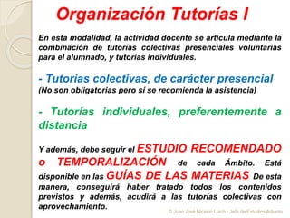 Organización Tutorías I
En esta modalidad, la actividad docente se articula mediante la
combinación de tutorías colectivas presenciales voluntarias
para el alumnado, y tutorías individuales.
- Tutorías colectivas, de carácter presencial
(No son obligatorias pero sí se recomienda la asistencia)
- Tutorías individuales, preferentemente a
distancia
Y además, debe seguir el ESTUDIO RECOMENDADO
o TEMPORALIZACIÓN de cada Ámbito. Está
disponible en las GUÍAS DE LAS MATERIAS De esta
manera, conseguirá haber tratado todos los contenidos
previstos y además, acudirá a las tutorías colectivas con
aprovechamiento. © Juan José Nicasio Llach - Jefe de Estudios Adjunto
 