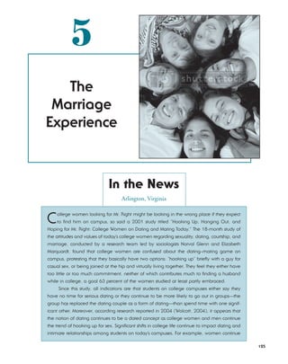 5
   The
 Marriage
Experience



                              In the News
                                     Arlington, Virginia


C   ollege women looking for Mr. Right might be looking in the wrong place if they expect
    to find him on campus, so said a 2001 study titled “Hooking Up, Hanging Out, and
Hoping for Mr. Right: College Women on Dating and Mating Today.” The 18-month study of
the attitudes and values of today’s college women regarding sexuality, dating, courtship, and
marriage, conducted by a research team led by sociologists Norval Glenn and Elizabeth
Marquardt, found that college women are confused about the dating–mating game on
campus, protesting that they basically have two options: “hooking up” briefly with a guy for
casual sex, or being joined at the hip and virtually living together. They feel they either have
too little or too much commitment, neither of which contributes much to finding a husband
while in college, a goal 63 percent of the women studied at least partly embraced.
     Since this study, all indications are that students on college campuses either say they
have no time for serious dating or they continue to be more likely to go out in groups—the
group has replaced the dating couple as a form of dating—than spend time with one signif-
icant other. Moreover, according research reported in 2004 (Wolcott, 2004), it appears that
the notion of dating continues to be a dated concept as college women and men continue
the trend of hooking up for sex. Significant shifts in college life continue to impact dating and
intimate relationships among students on today’s campuses. For example, women continue

                                                                                                    125
 