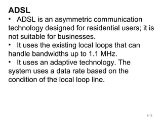 9.12
ADSL
• ADSL is an asymmetric communication
technology designed for residential users; it is
not suitable for businesses.
• It uses the existing local loops that can
handle bandwidths up to 1.1 MHz.
• It uses an adaptive technology. The
system uses a data rate based on the
condition of the local loop line.
 