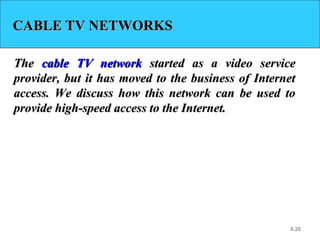 9.20
CABLE TV NETWORKSCABLE TV NETWORKS
TheThe cable TV networkcable TV network started as a video servicestarted as a video service
provider, but it has moved to the business of Internetprovider, but it has moved to the business of Internet
access. We discuss how this network can be used toaccess. We discuss how this network can be used to
provide high-speed access to the Internet.provide high-speed access to the Internet.
 