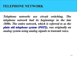 9.2
TELEPHONE NETWORKTELEPHONE NETWORK
Telephone networks use circuit switching. TheTelephone networks use circuit switching. The
telephone network had its beginnings in the latetelephone network had its beginnings in the late
1800s. The entire network, which is referred to as the1800s. The entire network, which is referred to as the
plain old telephone systemplain old telephone system ((POTSPOTS), was originally an), was originally an
analog system using analog signals to transmit voice.analog system using analog signals to transmit voice.
 