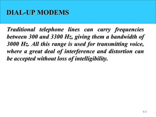 9.3
DIAL-UP MODEMSDIAL-UP MODEMS
Traditional telephone lines can carry frequenciesTraditional telephone lines can carry frequencies
between 300 and 3300 Hz, giving them a bandwidth ofbetween 300 and 3300 Hz, giving them a bandwidth of
3000 Hz. All this range is used for transmitting voice,3000 Hz. All this range is used for transmitting voice,
where a great deal of interference and distortion canwhere a great deal of interference and distortion can
be accepted without loss of intelligibility.be accepted without loss of intelligibility.
 