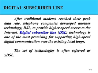 9.10
DIGITAL SUBSCRIBER LINEDIGITAL SUBSCRIBER LINE
After traditional modems reached their peakAfter traditional modems reached their peak
data rate, telephone companies developed anotherdata rate, telephone companies developed another
technology, DSL, to provide higher-speed access to thetechnology, DSL, to provide higher-speed access to the
Internet.Internet. Digital subscriber lineDigital subscriber line ((DSLDSL) technology is) technology is
one of the most promising for supporting high-speedone of the most promising for supporting high-speed
digital communication over the existing local loops.digital communication over the existing local loops.
The set of technologies is often referred asThe set of technologies is often referred as
xDSL.xDSL.
 
