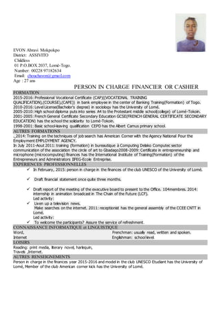 EVON Abravi Mokpokpo
District: ASSIVITO
Childless
01 P.O.BOX 2037, Lomé-Togo.
Number: 00228 97182634
Email: chouchavon@gmail.com
Age : 27 ans
PERSON IN CHARGE FINANCIER OR CASHIER
FORMATION
2015-2016: Professional Vocational Certificate (CAP)((VOCATIONAL TRAINING
QUALIFICATION),(COURSE),(CAPE)) in bank employee in the center of Banking Training(Formation) of Togo.
2010-2016: Level License(Bachelor's degree) in sociology has the University of Lomé.
2005-2010: High school diploma puts into series A4 to the Protestant middle school(college) of Lomé-Tokoin.
2001-2005: French General Certificate Secondary Education GCSE(FRENCH GENERAL CERTIFICATE SECONDARY
EDUCATION) has the school the solidarity to Lomé-Tokoin.
1998-2001: Basic school-leaving qualification CEPD has the Albert Camus primary school.
AUTRES FORMATIONS
. 2014: Training on the techniques of job search has American Corner with the Agency National Pour the
Employment EMPLOYMENT AGENCY.
In July 2011-Aout 2011: training (formation) in bureautique à Computing Delako Computec sector
communication of the association the circle of art to Gbadago2008-2009: Certificate in entrepreneurship and
microphone (microcomputing) finances has the International Institute of Training(Formation) of the
Entrepreneurs and Administrators IIFEG-Ecole Entreprise.
EXPERIENCES PROFESSIONNELLES
 In February, 2015: person in charge in the finances of the club UNESCO of the University of Lomé.
 Draft financial statement once quite three months.
 Draft report of the meeting of the executive board to present to the Office. 104membres. 2014:
internship in animation broadcast in The Chain of the Future (LCF).
Led activity:
 Liven up a television news.
Make searches on the internet. 2011: receptionist has the general assembly of the CCEE CNTT in
Lomé.
Led activity:
 To welcome the participants? Assure the service of refreshment.
CONNAISSANCE INFORMATIQUE et LINGUISTIQUE
Word, Frenchman: usually read, written and spoken.
Internet Englishman: school level.
LOISIRS
Reading: print media, literary novel, harlequin,
Travels ,Internet.
AUTRES RENSEIGNEMENTS
Person in charge in the finances year 2015-2016 and model in the club UNESCO Etudiant has the University of
Lomé, Member of the club American corner kick has the University of Lomé.
 