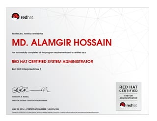 Red Hat,Inc. hereby certiﬁes that
MD. ALAMGIR HOSSAIN
has successfully completed all the program requirements and is certiﬁed as a
RED HAT CERTIFIED SYSTEM ADMINISTRATOR
Red Hat Enterprise Linux 6
RANDOLPH. R. RUSSELL
DIRECTOR, GLOBAL CERTIFICATION PROGRAMS
MAY 05, 2014 - CERTIFICATE NUMBER: 140-076-985
Copyright (c) 2010 Red Hat, Inc. All rights reserved. Red Hat is a registered trademark of Red Hat, Inc. Verify this certiﬁcate number at http://www.redhat.com/training/certiﬁcation/verify
 