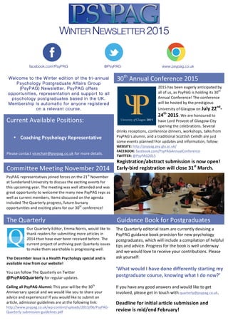  
WINTER NEWSLETTER 2015
@PsyPAGfacebook.com/PsyPAG www.psypag.co.uk
Welcome to the Winter edition of the tri-annual
Psychology Postgraduate Affairs Group
(PsyPAG) Newsletter. PsyPAG offers
opportunities, representation and support to all
psychology postgraduates based in the UK.
Membership is automatic for anyone registered
on a relevant course.
2015	
  has	
  been	
  eagerly	
  anticipated	
  by	
  
all	
  of	
  us,	
  as	
  PsyPAG	
  is	
  holding	
  its	
  30th
	
  
Annual	
  Conference!	
  The	
  conference	
  
will	
  be	
  hosted	
  by	
  the	
  prestigious	
  
University	
  of	
  Glasgow	
  on	
  July	
  22nd
-­‐
24th
	
  2015.	
  We	
  are	
  honoured	
  to	
  
have	
  Lord	
  Provost	
  of	
  Glasgow	
  City	
  
opening	
  the	
  celebrations.	
  Several	
  	
  
drinks	
  receptions,	
  conference	
  dinners,	
  workshops,	
  talks	
  from	
  
PsyPAG’s	
  alumni,	
  and	
  a	
  traditional	
  Scottish	
  Ceilidh	
  are	
  just	
  
some	
  events	
  planned!	
  For	
  updates	
  and	
  information,	
  follow:	
  
WEBSITE:	
  http://psypag.psy.gla.ac.uk/	
  
FACEBOOK:	
  facebook.com/PsyPAGAnnualConference	
  	
  
TWITTER:	
  @PsyPAG2015	
  
Registration/abstract	
  submission	
  is	
  now	
  open!	
  
Early-­‐bird	
  registration	
  will	
  close	
  31st
	
  March.	
  
The	
  Quarterly	
   Guidance	
  Book	
  for	
  Postgraduates	
  
30th
	
  Annual	
  Conference	
  2015	
  
Current	
  Available	
  Positions:	
  
	
  
	
  
• Coaching	
  Psychology	
  Representative	
  
	
  
Please	
  contact	
  vicechair@psypag.co.uk	
  for	
  more	
  details.	
  
Our	
  Quarterly	
  Editor,	
  Emma	
  Norris,	
  would	
  like	
  to	
  	
  	
  	
  	
  	
  	
  	
  
thank	
  readers	
  for	
  submitting	
  more	
  articles	
  in	
  
2014	
  than	
  have	
  ever	
  been	
  received	
  before.	
  The	
  
current	
  project	
  of	
  archiving	
  past	
  Quarterly	
  issues	
  
to	
  make	
  them	
  searchable	
  is	
  progressing	
  well.	
  
The	
  December	
  issue	
  is	
  a	
  Health	
  Psychology	
  special	
  and	
  is	
  
available	
  now	
  from	
  our	
  website!	
  
You	
  can	
  follow	
  The	
  Quarterly	
  on	
  Twitter	
  
@PsyPAGQuarterly	
  for	
  regular	
  updates.	
  
Calling	
  all	
  PsyPAG	
  Alumni:	
  This	
  year	
  will	
  be	
  the	
  30th
	
  
Anniversary	
  special	
  and	
  we	
  would	
  like	
  you	
  to	
  share	
  your	
  
advice	
  and	
  experiences!	
  If	
  you	
  would	
  like	
  to	
  submit	
  an	
  
article,	
  admission	
  guidelines	
  are	
  at	
  the	
  following	
  link:	
  
http://www.psypag.co.uk/wp-­‐content/uploads/2013/06/PsyPAG-­‐
Quarterly-­‐submission-­‐guidelines.pdf	
  
Committee	
  Meeting	
  November	
  2014	
  
PsyPAG	
  representatives	
  joined	
  forces	
  on	
  the	
  21st
	
  November	
  
at	
  Sunderland	
  University	
  to	
  discuss	
  the	
  exciting	
  events	
  for	
  
this	
  upcoming	
  year.	
  The	
  meeting	
  was	
  well	
  attended	
  and	
  was	
  
great	
  opportunity	
  to	
  welcome	
  the	
  many	
  new	
  PsyPAG	
  reps	
  as	
  
well	
  as	
  current	
  members.	
  Items	
  discussed	
  on	
  the	
  agenda	
  
included	
  The	
  Quarterly	
  progress,	
  future	
  bursary	
  
opportunities	
  and	
  exciting	
  plans	
  for	
  our	
  30th
	
  conference!	
  
	
  
The	
  Quarterly	
  editorial	
  team	
  are	
  currently	
  devising	
  a	
  
PsyPAG	
  guidance	
  book	
  provision	
  for	
  new	
  psychology	
  
postgraduates,	
  which	
  will	
  include	
  a	
  compilation	
  of	
  helpful	
  
tips	
  and	
  advice.	
  Progress	
  for	
  the	
  book	
  is	
  well	
  underway	
  
and	
  we	
  would	
  love	
  to	
  receive	
  your	
  contributions.	
  Please	
  
ask	
  yourself:	
  	
  
	
  
‘What	
  would	
  I	
  have	
  done	
  differently	
  starting	
  my	
  
postgraduate	
  course,	
  knowing	
  what	
  I	
  do	
  now?’	
  	
  
	
  
If	
  you	
  have	
  any	
  good	
  answers	
  and	
  would	
  like	
  to	
  get	
  
involved,	
  please	
  get	
  in	
  touch	
  with	
  quarterly@psypag.co.uk.	
  
Deadline	
  for	
  initial	
  article	
  submission	
  and	
  
review	
  is	
  mid/end	
  February!	
  	
  
	
  
 