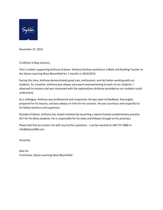 November 17, 2014 
To Whom it May Concern, 
This is a letter supporting Anthony Graham. Anthony Graham worked as a Math and Reading Teacher at the Sylvan Learning West Bloomfield for 7 months in 2013/2014. 
During this time, Anthony demonstrated great care, enthusiasm, and skill when working with our students. As a teacher, Anthony was always very warm and welcoming to each of our students. I observed his lessons and was impressed with the explanations Anthony provided so our students could understand. 
As a colleague, Anthony was professional and responsive. He was open to feedback, thoroughly prepared for his lessons, and was always on-time for his sessions. He was courteous and respectful to his fellow teachers and supervisor. 
Outside of Sylvan, Anthony has shown initiative by launching a Sylvan hosted complimentary practice ACT for his Akiva students. He is responsible for his tasks and follows through on his promises. 
Please feel free to contact me with any further questions. I can be reached at 248 737 2880 or Info@SylvanWB.com 
Sincerely, 
Alex Ho Franchisee, Sylvan Learning West Bloomfield 
