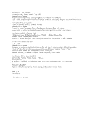 From May 2011 to till the date
tmh Advertising, Dubai Media City, UAE
Creative Graphic Designer
Responsible for Supervising of designing team,PowerPoint Presentations,
Logo Design, Logic design, trade show displays, print ads, packaging designs, and promotional pieces.
From April 2009 to January 2011
Maitri Advertising Works, Kochin -Kerala
Creative Graphic Designer
Projects for News Paper Ads., Flyers, Catalogues, Brochures, Deal with clients.
Accountable for achieving statistically successful and competitive advertising campaigns.
From September 2008 to February 2009
IKON Advertising & Marketing Services FZ LLC - Dubai Media City.
Finalizer / Graphic Designer [Arabic Projects]
Projects for Ara bic & English ﬂyers, catalogues, brochures, Visualization & Logo Designing
From November 2006 to July 2008
CLT, Dubai
Creative Graphic Designer
Designing of brochures, leaﬂets, booklets, proﬁle with client’s requirements in different languages
including Arabic, Persian, German, Japanese, Korean, Chinese, Tagalog, Russian, Polish,
French, Turkish , Malay and third world countries languages.
Handled versatile jobs above and below the line for printing press media.
From October 2004 to September 20 06
Continental Printing Press, Dubai - U.A.E.
Graphic Designer
All works of Print Media for designing Logos, brochures, catalogues, ﬂyers and magazines.
Relevant Education
Diploma in Graphic Designing - Recent Computer Education, Kerala - India
Visa Type
Transferable
* Portfolio upon request
 