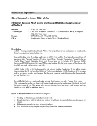 ProfessionalExperience
Wipro Technologies, October 2011 - till date
# Internet Banking, ABSA Online and Prepaid Debit Card Application of
ABSA Bank
Duration : JUNE 2013- till date
Technologies : Core Java, JCorporate (Hibernate). JSP, Web services, XSLT, WebSphere,
DB2, IBM Clear Case.
Domain : BANKING AND FINANCE (BFSI)
Client : Amalgamated Banks of South Africa (Barclays Group)
Description:
ABSA - Amalgamated Banks of South Africa. This project has various applications on credit cards,
home loans, customer care, banking etc.
Internet Banking is the E-banking application of ABSA. It is used for Beneficiary Payment, Once off
payments, Inter Account Transfers, Western Union Money Transfer, Transaction, Prepaid Recharge,
Traffic Fine, Prepaid Electricity, Cash send Transactions etc. It includes Web banking, Mobile
banking and USSD banking which was SMS service banking .The backend system is Mainframe calls
to which are made via Scramblers and MQ.
ABSA Online AOL is the Replacement for old Internet banking Application. It has all the similar
functionalities like IB but based on Different Technologies including XSLT, Backbase, Web services
and so on .It only includes web banking. The backend system is again Mainframe but frontend calls
are via Web Services.
Prepaid Debit Card was a web Application wherein the Customer can order Prepaid Debit cards.
This cards can be used to pay Salaries/Wages to Employees, can be used to issue Gift Cards for Staff
Incentives, rewards etc. The person who receives this card need not have a bank account and can
simply go to an ATM to withdraw Money.
Roles & Responsibilities: Senior Software Engineer
 Working on Maintenance and Enhancement work.
 Directly interfaced with the client and vendors for different Service & Enhancement requests for
ABSA.
 Did extensive stretches to meet stringent deadlines
 Was involved in doing analysis and providing Quotes for Major enhancements
 