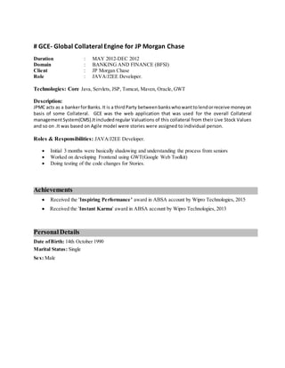 # GCE- Global Collateral Engine for JP Morgan Chase
Duration : MAY 2012-DEC 2012
Domain : BANKING AND FINANCE (BFSI)
Client : JP Morgan Chase
Role : JAVA/J2EE Developer.
Technologies: Core Java, Servlets, JSP, Tomcat, Maven, Oracle, GWT
Description:
JPMC acts as a bankerforBanks.It is a thirdParty betweenbankswhowanttolendorreceive moneyon
basis of some Collateral. GCE was the web application that was used for the overall Collateral
managementSystem(CMS).Itincludedregular Valuations of this collateral from their Live Stock Values
and so on .It was based on Agile model were stories were assigned to individual person.
Roles & Responsibilities: JAVA/J2EE Developer.
 Initial 3 months were basically shadowing and understanding the process from seniors
 Worked on developing Frontend using GWT(Google Web Toolkit)
 Doing testing of the code changes for Stories.
Achievements
 Received the 'Inspiring Performance’ award in ABSA account by Wipro Technologies, 2015
 Received the 'Instant Karma' award in ABSA account by Wipro Technologies, 2013
PersonalDetails
Date ofBirth: 14th October 1990
Marital Status: Single
Sex: Male
 