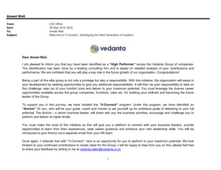 1
Ameet Wali
From: CEO Office
Sent: 26 May 2016 18:20
To: Ameet Wali
Subject: Welcome to V Connect : Developing the Next Generation of Leaders!
Dear Ameet Wali,
I am pleased to inform you that you have been identified as a “High Performer” across the Vedanta Group of companies.
The identification has been done by a leading consulting firm and is based on detailed analysis of your contributions and
performance. We are confident that you will play a key role in the future growth of our organization. Congratulations!
Being a part of this elite group is not only a privilege but also a responsibility. With this initiative, the organization will assist in
your development by seeking opportunities to give you additional responsibilities. It will then be your responsibility to take on
this challenge, step out of your comfort zone and deliver to your maximum potential. You must leverage the diverse career
opportunities available across the group companies, functions, roles etc. for building your skill-set and becoming the future
leader of the Group.
To support you in this journey, we have initiated the “V-Connect” program. Under this program, we have identified an
“Anchor” for you, who will be your guide, coach and mentor to set yourself up for ambitious goals of delivering to your full
potential. The Anchor - a senior business leader, will share with you the business priorities, encourage and challenge you to
perform and deliver at higher levels.
You must make the most of this initiative as this will give you a platform to connect with your business leaders, provide
opportunities to learn from their experiences, seek career guidance and enhance your own leadership skills. You will be
introduced to your Anchor via a separate email from your HR team.
Once again, I reiterate that with “V-Connect", here is an opportunity for you to perform to your maximum potential. We look
forward to your continued contributions to create value for the Group. I will be happy to hear from you on this; please feel free
to share your feedback by writing to me at vedanta.talent@vedanta.co.in
 