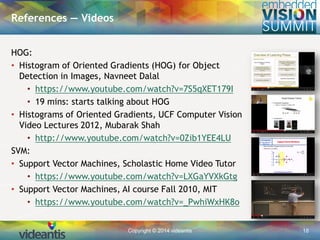 Copyright © 2014 videantis 18
HOG:
• Histogram of Oriented Gradients (HOG) for Object
Detection in Images, Navneet Dalal
• https://www.youtube.com/watch?v=7S5qXET179I
• 19 mins: starts talking about HOG
• Histograms of Oriented Gradients, UCF Computer Vision
Video Lectures 2012, Mubarak Shah
• http://www.youtube.com/watch?v=0Zib1YEE4LU
SVM:
• Support Vector Machines, Scholastic Home Video Tutor
• https://www.youtube.com/watch?v=LXGaYVXkGtg
• Support Vector Machines, AI course Fall 2010, MIT
• https://www.youtube.com/watch?v=_PwhiWxHK8o
References — Videos
 