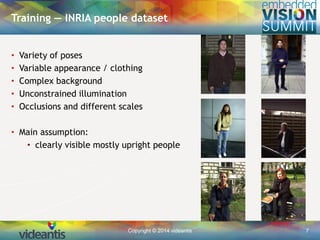 Copyright © 2014 videantis 7
Training — INRIA people dataset
• Variety of poses
• Variable appearance / clothing
• Complex background
• Unconstrained illumination
• Occlusions and different scales
• Main assumption:
• clearly visible mostly upright people
 
