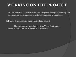 WORKING ON THE PROJECT
All the theoretical work was done including circuit diagram, working and
programming section now its time to work practically on project.
STAGE 1: components were finalized and bought
The components were bought from Visha Electronics .
The components that are used in this project are:-
 