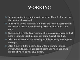 WORKING
 In order to start the ignition system user will be asked to provide
the pre-stored password.
 If he enters wrong password 2-3 times, the security system sends
the message to user’s mobile using GSM module in first time
only.
 System will give the fake response of re-entered password to thief
up to 3 times. In that time user can come & catch the thief.
 Also user can control system suing mobile phone by sending text
message.
 Also if theft will try to move bike without starting ignition
system, then IR sensors connected near back wheel can track
motion of wheel & will give a siren.
 