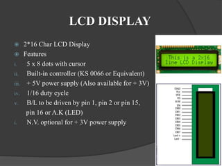 LCD DISPLAY
 2*16 Char LCD Display
 Features
i. 5 x 8 dots with cursor
ii. Built-in controller (KS 0066 or Equivalent)
iii. + 5V power supply (Also available for + 3V)
iv. 1/16 duty cycle
v. B/L to be driven by pin 1, pin 2 or pin 15,
pin 16 or A.K (LED)
i. N.V. optional for + 3V power supply
 