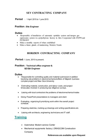 SEV CONTRACTING COMPANY
Period : 1 April 2015 to 1 june 2015
Position : Site Engineer
Duties
 Responsible of installation of automatic sprinkler system and inergen gas
suprression system in a polyethylene factory in Alex Cooperated with ENPPI and
PETROJET
 Make a monthly reports of whats established
 Make a future glands of maintaining Modern Trends
HORZION CONTRACTING COMPANY
Period : 1 June, 2015 to present.
Position : Technical office engineer &
QC/QA Engineer
Duties
 Responsible for controlling quality and material submission in addition
tosolving site problems in electromechanical affairs of Majarah business
complex project and New Giza University
 Estimating material, construction, and labour costs, and project
timescales. Involved in producing due diligence surveys.
 Liaising with local contractors the problems of electromechanical trades
 Giving PowerPoint presentations to managers and client
 Evaluating, organizing & prioritizing work within the overall project
schedule.
 Preparing sketches, marking-up drawings and writing specifications etc.
 Liaising with architects, engineering technicians and IT staff.
Training
 Automotive Modern service Center
 Mechanical equipments factory ( ORASCOM Construction
Company
References are available upon Request
 