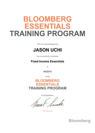 BLOOMBERG
ESSENTIALS
TRAINING PROGRAM
This is to acknowledge that
JASON UCHI
has successfully completed
Fixed Income Essentials
in
04/2015
of the
BLOOMBERG
ESSENTIALS
TRAINING PROGRAM
Congratulations,
Tom Secunda
Bloomberg
 