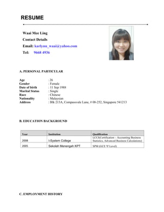 RESUME
A. PERSONAL PARTICULAR
Age : 26
Gender : Female
Date of birth : 11 Sep 1988
Marital Status : Single
Race : Chinese
Nationality : Malaysian
Address : Blk 213A, Compassvale Lane, # 08-252, Singapore 541213
B. EDUCATION BACKGROUND
Year Institution Qualification
2008 I-System College
LCCI(Certification – Accounting Business
Statistics, Advanced Business Calculations)
2005 Sekolah Menengah KPT SPM (GCE '0' Level)
C. EMPLOYMENT HISTORY
Waai Mee Ling
Contact Details
Email: karlynn_waai@yahoo.com
Tel: 9668 4936
 