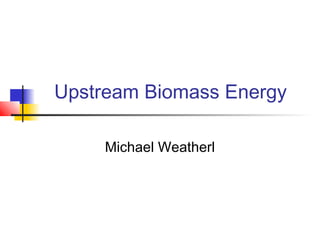 Upstream Biomass Energy
Michael Weatherl
 
