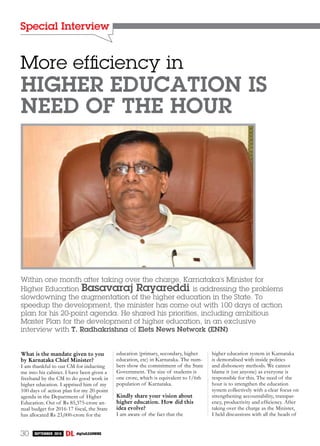 Special Interview
30 September 2016 digitalLEARNING
Within one month after taking over the charge, Karnataka’s Minister for
Higher Education Basavaraj Rayareddi is addressing the problems
slowdowning the augmentation of the higher education in the State. To
speedup the development, the minister has come out with 100 days of action
plan for his 20-point agenda. He shared his priorities, including ambitious
Master Plan for the development of higher education, in an exclusive
interview with T. Radhakrishna of Elets News Network (ENN)
More efficiency in
higher education is
need of the hour
What is the mandate given to you
by Karnataka Chief Minister?
I am thankful to our CM for inducting
me into his cabinet. I have been given a
freehand by the CM to do good work in
higher education. I apprised him of my
100 days of action plan for my 20-point
agenda in the Department of Higher
Education. Out of Rs 85,375-crore an-
nual budget for 2016-17 fiscal, the State
has allocated Rs 23,000-crore for the
education (primary, secondary, higher
education, etc) in Karnataka. The num-
bers show the commitment of the State
Government. The size of students is
one crore, which is equivalent to 1/6th
population of Karnataka.
Kindly share your vision about
higher education. How did this
idea evolve?
I am aware of the fact that the
higher education system in Karnataka
is demoralised with inside politics
and dishonesty methods. We cannot
blame it (on anyone) as everyone is
responsible for this. The need of the
hour is to strengthen the education
system collectively with a clear focus on
strengthening accountability, transpar-
ency, productivity and efficiency. After
taking over the charge as the Minister,
I held discussions with all the heads of
 