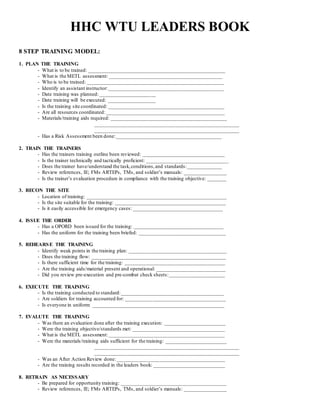 HHC WTU LEADERS BOOK
8 STEP TRAINING MODEL:
1. PLAN THE TRAINING
- What is to be trained: ____________________________________________________
- What is the METL assessment:___________________________________________
- Who is to be trained: ____________________________________________________
- Identify an assistant instructor:____________________________________________
- Date training was planned: _____________________
- Date training will be executed: __________________
- Is the training site coordinated: ____________________________________________
- Are all resources coordinated: _____________________________________________
- Materials/training aids required: ____________________________________________
_______________________________________________________
_______________________________________________________
- Has a Risk Assessment been done:________________________________________
2. TRAIN THE TRAINERS
- Has the trainers training outline been reviewed: _______________________________
- Is the trainer technically and tactically proficient: _______________________________
- Does the trainer have/understand the task,conditions,and standards:_____________
- Review references, IE; FMs ARTEPs, TMs, and soldier’s manuals: ________________
- Is the trainer’s evaluation procedure in compliance with the training objective: _______
3. RECON THE SITE
- Location of training: _____________________________________________________
- Is the site suitable for the training: __________________________________________
- Is it easily accessible for emergency cases: __________________________________
4. ISSUE THE ORDER
- Has a OPORD been issued for the training: __________________________________
- Has the uniform for the training been briefed: _________________________________
5. REHEARSE THE TRAINING
- Identify weak points in the training plan: _____________________________________
- Does the training flow: ___________________________________________________
- Is there sufficient time for the training: ______________________________________
- Are the training aids/material present and operational: __________________________
- Did you review pre-execution and pre-combat check sheets:_____________________
6. EXECUTE THE TRAINING
- Is the training conducted to standard:_______________________________________
- Are soldiers for training accounted for: ______________________________________
- Is everyone in uniform: __________________________________________________
7. EVALUTE THE TRAINING
- Was there an evaluation done after the training execution: _______________________
- Were the training objective/standards met: ___________________________________
- What is the METL assessment:____________________________________________
- Were the materials/training aids sufficient for the training: _______________________
_______________________________________________________
_______________________________________________________
- Was an After Action Review done: _________________________________________
- Are the training results recorded in the leaders book: ___________________________
8. RETRAIN AS NECESSARY
- Be prepared for opportunity training: ________________________________________
- Review references, IE; FMs ARTEPs, TMs, and soldier’s manuals: ________________
 