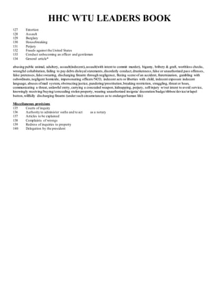 HHC WTU LEADERS BOOK
127 Extortion
128 Assault
129 Burglary
130 Housebreaking
131 Perjury
132 Frauds against the United States
133 Conduct unbecoming an officer and gentleman
134 General article*
aabbuussiinngg ppuubblliicc aanniimmaall,, aadduulltteerryy,, aass ssaauulltt((iinnddeecceenntt)),, aassssaauulltt((wwiitthh iinntteenntt ttoo ccoommmmiitt mmuurrddeerr)),, bbiiggaammyy,, bbrriibbeerryy && ggrraafftt,, wwoorrtthhlleessss cchheecckkss ,,
wwrroonnggffuull ccoohhaabbiittaattiioonn,, ffaaiilliinngg ttoo ppaayy ddeebbttss ddiissllooyyaall ssttaatteemmeennttss,, ddiissoorrddeerrllyy ccoonndduucctt,, ddrruunnkkeennnneessss ,, ffaallss ee oorr uunnaauutthhoorriizzeedd ppaass ss ooffffeennsseess ,,
ffaallss ee pprreetteennsseess,, ffaallss ee sswweeaarriinngg,, ddiiss cchhaarrggiinngg ffiirreeaarrmm tthhrroouugghh nneegglliiggeennccee,, fflleeeeiinngg ss cceennee ooff aann aacccciiddeenntt,, ffrraatteerrnniizzaattiioonn,, ggaammbblliinngg wwiitthh
ssuubboorrddiinnaattee,, nneegglliiggeenntt hhoommiicciiddee,, iimmppeerrss oonnaattiinngg ooffffiicceerrss //NNCCOO,, iinnddeecceenntt aaccttss oorr lliibbeerrttiieess wwiitthh cchhiilldd,, iinnddeecceenntt eexxppoossuurree iinnddeecceenntt
llaanngguuaaggee,, aabbuusseess ooff mmaaiill ssyysstteemm,, oobbssttrruuccttiinngg jjuussttiiccee,, ppaannddeerriinngg//pprroossttiittuuttiioonn,, bbrreeaakkiinngg rreessttrriiccttiioonn,, ssttrraagggglliinngg,, tthhrreeaatt oorr hhooaaxx,,
ccoommmmuunniiccaattiinngg aa tthhrreeaatt,, uunnllaawwffuull eennttrryy,, ccaarrrryyiinngg aa ccoonncceeaalleedd wweeaappoonn,, kkiiddnnaappppiinngg,, ppeerrjjuurryy,, sseellff--iinnjjuurryy ww//oouutt iinntteenntt ttoo aavvooiidd sseerrvviiccee,,
kknnoowwiinnggllyy rreecceeiivviinngg//bbuuyyiinngg//ccoonncceeaalliinngg ssttoolleenn pprrooppeerrttyy,, wweeaarriinngg uunnaauutthhoorriizzeedd iinnssiiggnniiaa// ddeeccoorraattiioonn//bbaaddggee//rriibbbboonn//ddeevviiccee//oorr llaappeell
bbuuttttoonn,, wwiillllffuullllyy ddiiss cchhaarrggiinngg ffiirreeaarrmm ((uunnddeerr ss uucchh cciirrccuummssttaanncceess aass ttoo eennddaannggeerr hhuummaann lliiffee))
Miscellaneous provisions
135 Courts of inquiry
136 Authority to administer oaths and to act as a notary
137 Articles to be explained
138 Complaints of wrongs
139 Redress of inquiries to property
140 Delegation by the president
 