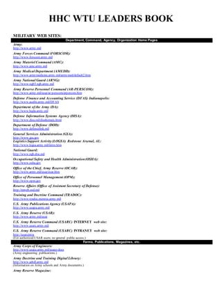 HHC WTU LEADERS BOOK
MILITARY WEB SITES:
Department, Command, Agency, Organization Home Pages
Army:
http://www.army.mil
Army Forces Command (FORSCOM):
http://www.forscom.army.mil
Army Materiel Command (AMC):
http://www.amc.army.mil
Army Medical Department (AMEDD):
http://www.armymedicine.army.mil/armymed/default2.htm
Army National Guard (ARNG):
http://www-ngb5.ngb.army.mil
Army Reserve Personnel Command (AR-PERSCOM):
http://www.army.mil/usar/ar-perscom/arpercom.htm
Defense Finance and Accounting Service (DFAS) Indianapolis:
http://www.asafm.army.mil/DFAS
Department of the Army (DA):
http://www.hqda.army.mil
Defense Information Systems Agency (DISA):
http://www.disa.mil/disahomejs.html
Department of Defense (DOD):
http://www.defenselink.mil
General Services Administration (GSA):
http://www.gsa.gov
LogisticsSupport Activity (LOGSA) Redstone Arsenal, AL:
http://www.logsa.army.mil/intro.htm
National Guard:
http://www.ngb.dtic.mil
Occupational Safety and Health Administration(OSHA):
http://www.osha.gov
Office of the Chief, Army Reserve (OCAR):
http://www.army.mil/usar/ocar.htm
Office of Personnel Management (OPM):
http://www.opm.gov
Reserve Affairs (Office of Assistant Secretary of Defense):
http://raweb.osd.mil
Training and Doctrine Command (TRADOC):
http://www-tradoc.monroe.army.mil
U.S. Army PublicationsAgency (USAPA):
http://www.usapa.army.mil
U.S. Army Reserve (USAR):
http://www.army.mil/usar
U.S. Army Reserve Command (USARC) INTERNET web site:
http://www.usarc.army.mil
U.S. Army Reserve Command (USARC) INTRANET web site:
http://usarcintra
(For authorized USAR users; no general public access.)
Forms, Publications, Magazines, etc.
Army Corps of Engineers:
http://www.usace.army.mil/usace-docs
(Army engineering publications.)
Army Doctrine and Training Digital Library:
http://www.adtdl.army.mil
(Information on Army schools and Army documents.)
Army Reserve Magazine:
 