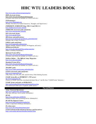 HHC WTU LEADERS BOOK
http://www.army.mil/usar/armag/armag.htm
DOD electronic forms:
http://web1.whs.osd.mil/icdhome/ddeforms.htm
(Contains some forms not included on USAPA web site.)
FED manager:
http://www.fedmanager.com
(Weekly Newsletter for Federal Executives, Managers, and Supervisors.)
FORMDEPS (FORSCOM Regs 500-3-1 and 500-3-3:
http://freddie.forscom.army.mil/mob
FORSCOM electronic pubs and forms:
http://www.forscom.army.mil/pubs
GSA electronic forms:
http://www.gsa.gov/forms
IRS forms and publications:
http://www.irs.ustreas.gov/prod/forms_pubs/index.html
(Includes link to State Tax forms.)
LOGSA pubs and forms:
http://www.logsa.army.mil/pubs.htm
(Supply catalogs, technical manuals, PS Magazine, and more.)
Military periodicals:
http://www.dtic.mil/search97doc/aulimp/main.htm
(Index to Military Periodicals.)
Optional Forms (OFs):
http://web1.whs.osd.mil/icdhome/ofeforms.htm
(Contains some forms not included on USAPA web site.)
Soldiers Online – The Official Army Magazine:
http://www.dtic.mil/soldiers
Standard Forms (SFs):
http://web1.whs.osd.mil/icdhome/sfeforms.htm
(Contains some forms not included on USAPA web site.)
TRADOC pubs:
http://www-tradoc.monroe.army.mil/publica.htm
USAPA electronic pubs and forms:
http://www.usapa.army.mil
(ARs, Pams, Cirs, OFs, SFs, DD, and DA forms; Pubs Ordering System)
USARC form files on INTERNET FTP server:
ftp://www.usarc.army.mil
(Access to USARC form files; download individual files or *.zip file from “USARCForms” directory.)
USARC forms and pubs on INTRANET:
http://usarcintra/hqs/im/ima/imap/pubsform/pubforms.htm
(For authorized USAR users; no general public access.)
Pay and Finance
Army Financial Operations:
http://www.asafm.army.mil/financial.htm
(Pay rates, drill pay, travelvoucher information.)
DFAS:
http://www.asafm.army.mil/DFAS
(Defense Finance and Accounting Service Indianapolis.)
OCAR Pay Support Center:
http://www.army.mil/usar/psc/ocarhp.htm
(Links to important USAR pay information.)
Per diem rates:
http://www.dtic.mil/perdiem/pdrates.html
USAR Enlistment/Reenlistment Bonuses and Incentives:
http://www.army.mil/usar/benefits/benefts5.htm
 
