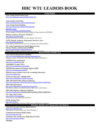 HHC WTU LEADERS BOOK
Family Support
Army Family Liaison home page:
http://www.hqda.army.mil/acsim/family/family.htm
Army Family Action Plan:
http://trol.redstone.army.mil/mwr/afap/index.html
Army Family Team Building:
http://trol.redstone.army.mil/mwr/aftb/index.html
DEERS E-mail:
http://www.ochampus.mil/DEERSAddress
(E-mail changes to Defense Enrollment Eligibility Reporting System(DEERS).)
Military Assistance Program “MAPsite”:
http://dticaw.dtic.mil/mapsite
(Helpful information on family services, finances, and more.)
TAPS (Tragedy Assistance Program for Survivors, Inc.):
http://dticaw.dtic.mil/mapsite
(Grief support and services for survivors of military line-of-duty deaths.)
U.S. Army Community and Family Support Center
Morale, Welfare, and Recreation (MWR):
http://trol.redstone.army.mil/mwr/index.html
(Helpful links to soldier and family issues, recreation, and more.)
Medical (training, benefits, etc.)
Army Medical Department (AMEDD):
http://www.armymedicine.army.mil/armymed/default2.htm
(Surgeon General, MEDCOM, TRICARE, other medical information.)
AMEDD Center and School:
http://www.cs.amedd.army.mil
AMEDD&S Circular 350-3:
http://www.cs.amedd.army.mil/schedule
AMEDD Department of Training Support (DTS):
http://www.cs.amedd.army.mil/DTS
Medical courses (online courses for continuing education):
http://www.medcen.com
Points of contactsfor AMEDD DTS:
http://www.cs.amedd.army.mil/DTS/pocs.htm
TRICARE Dental Plan (slide presentation):
http://www.asafm.army.mil/profdev/pdi97/workshop/wrkshp11/tsld034.htm
TRICARE information:
http://www-tradoc.army.mil/cmdpubs/tricare/toc.htm
(Enrollment, medical care, phonenumbers, Q&A, retiree information.)
TRICARE Summary (slide presentation):
http://www.asafm.army.mil/profdev/pdi97/workshop/wrkshp11/tsld025.htm
U.S. Army Nurse Corps:
http://140.139.13.36/otsg/nurse
(Army Nurse Corps information and links.)
USAR Nursing Web:
http://140.139.90.71
(Site for communication between USAR nurses, information on projects.)
Education, Schools, and Training (other than Medical)
Army Doctrine and Training Digital Library:
http://www.adtdl.army.mil
(Information on Army schools and Army documents.)
Command and General Staff College:
http://www-cgsc.army.mil
Combined Arms and Services Staff School (CAS3):
http://www-cgsc.army.mil/cas3
TRADOC:
 