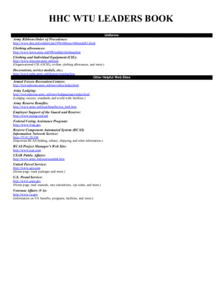 HHC WTU LEADERS BOOK
Uniforms
Army RibbonsOrder of Precedence:
http://www.dtic.mil/soldiers/jan1998/ribbons/ribbonsleft1.html
Clothing allowances:
http://www.lewis.army.mil/9fb/soldier/clothing.htm
Clothing and Individual Equipment (CIE):
http://www.forscom.army.mil/ocie
(Organizational CIE (OCIE), civilian clothing allowances, and more.)
Decorations, service medals, etc.:
http://www.mdw.army.mil/dcsper/wearing.htm
Other Helpful Web Sites
Armed Forces RecreationCenters:
http://trol.redstone.army.mil/mwr/afrcs/index.html
Army Lodging:
http://trol.redstone.army.mil/mwr/lodging/maps/index.html
(Lodging success, standards, and world wide facilities.)
Army Reserve Benefits:
http://www.army.mil/usar/benefits/toc_bnft.htm
Employer Support of the Guard and Reserve:
http://www.ncesgr.osd.mil
Federal Voting Assistance Program:
http://www.fvap.gov
Reserve Component Automated System (RCAS)
Information Network Service:
http://55.81.20.248
(Important RCAS fielding, release, shipping, and other information.)
RCAS Project Manager’s Web Site:
http://www.rcas.com
USAR Public Affairs:
http://www.army.mil/usar/usarlink.htm
United Parcel Service:
http://www.ups.com
(Home page; track packages and more.)
U.S. Postal Service:
http://www.usps.gov
(Home page; mail manuals, rate calculations, zip codes, and more.)
Veterans Affairs (VA):
http://www.va.gov
(Information on VA benefits, programs, facilities, and more.)
 