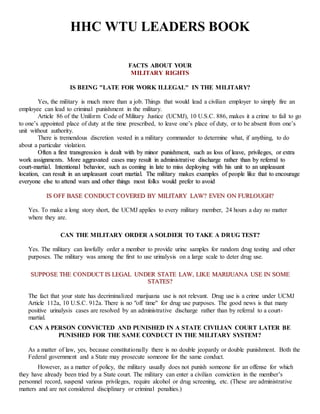 HHC WTU LEADERS BOOK
FACTS ABOUT YOUR
MILITARY RIGHTS
IS BEING "LATE FOR WORK ILLEGAL" IN THE MILITARY?
Yes, the military is much more than a job. Things that would lead a civilian employer to simply fire an
employee can lead to criminal punishment in the military.
Article 86 of the Uniform Code of Military Justice (UCMJ), 10 U.S.C. 886, makes it a crime to fail to go
to one’s appointed place of duty at the time prescribed, to leave one’s place of duty, or to be absent from one’s
unit without authority.
There is tremendous discretion vested in a military commander to determine what, if anything, to do
about a particular violation.
OOfftteenn aa ffiirrsstt ttrraannssggrreessssiioonn iiss ddeeaalltt wwiitthh bbyy mmiinnoorr ppuunniisshhmmeenntt,, ssuucchh aass lloossss ooff lleeaavvee,, pprriivviilleeggeess,, oorr eexxttrraa
wwoorrkk aassssiiggnnmmeennttss.. MMoorree aaggggrraavvaatteedd ccaasseess mmaayy rreessuulltt iinn aaddmmiinniissttrraattiivvee ddiisscchhaarrggee rraatthheerr tthhaann bbyy rreeffeerrrraall ttoo
ccoouurrtt--mmaarrttiiaall.. IInntteennttiioonnaall bbeehhaavviioorr,, ssuucchh aass ccoommiinngg iinn llaattee ttoo mmiissss ddeeppllooyyiinngg wwiitthh hhiiss uunniitt ttoo aann uunnpplleeaassaanntt
llooccaattiioonn,, ccaann rreessuulltt iinn aann uunnpplleeaassaanntt ccoouurrtt mmaarrttiiaall.. TThhee mmiilliittaarryy mmaakkeess eexxaammpplleess ooff ppeeooppllee lliikkee tthhaatt ttoo eennccoouurraaggee
eevveerryyoonnee eellssee ttoo aatttteenndd wwaarrss aanndd ootthheerr tthhiinnggss mmoosstt ffoollkkss wwoouulldd pprreeffeerr ttoo aavvooiidd
IISS OOFFFF BBAASSEE CCOONNDDUUCCTT CCOOVVEERREEDD BBYY MMIILLIITTAARRYY LLAAWW?? EEVVEENN OONN FFUURRLLOOUUGGHH??
Yes. To make a long story short, the UCMJ applies to every military member, 24 hours a day no matter
where they are.
CAN THE MILITARY ORDER A SOLDIER TO TAKE A DRUG TEST?
Yes. The military can lawfully order a member to provide urine samples for random drug testing and other
purposes. The military was among the first to use urinalysis on a large scale to deter drug use.
SSUUPPPPOOSSEE TTHHEE CCOONNDDUUCCTT IISS LLEEGGAALL UUNNDDEERR SSTTAATTEE LLAAWW,, LLIIKKEE MMAARRIIJJUUAANNAA UUSSEE IINN SSOOMMEE
SSTTAATTEESS??
The fact that your state has decriminalized marijuana use is not relevant. Drug use is a crime under UCMJ
Article 112a, 10 U.S.C. 912a. There is no "off time" for drug use purposes. The good news is that many
positive urinalysis cases are resolved by an administrative discharge rather than by referral to a court-
martial.
CAN A PERSON CONVICTED AND PUNISHED IN A STATE CIVILIAN COURT LATER BE
PUNISHED FOR THE SAME CONDUCT IN THE MILITARY SYSTEM?
As a matter of law, yes, because constitutionally there is no double jeopardy or double punishment. Both the
Federal government and a State may prosecute someone for the same conduct.
However, as a matter of policy, the military usually does not punish someone for an offense for which
they have already been tried by a State court. The military can enter a civilian conviction in the member’s
personnel record, suspend various privileges, require alcohol or drug screening, etc. (These are administrative
matters and are not considered disciplinary or criminal penalties.)
 