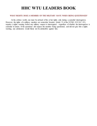 HHC WTU LEADERS BOOK
WWHHAATT RRIIGGHHTTSS DDOOEESS AA MMEEMMBBEERR OOFF TTHHEE MMIILLIITTAARRYY HHAAVVEE WWHHEENN BBEEIINNGG QQUUEESSTTIIOONNEEDD??
In the civilian world, one must be advised of his or her rights only during a custodial interrogation.
However, the rights of a military member are somewhat broader. Article 31 of the UCMJ, 10 U.S.C. 831,
requires a rights warning before any military suspect is interrogated - regardless of whether the interrogation is
custodial in nature. If the questioner did suspect the member being questioned, and did not give him a rights
warning, any admissions would likely not be admissible against him.
 