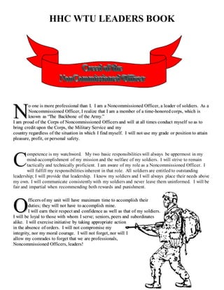 HHC WTU LEADERS BOOK
oo oonnee iiss mmoorree pprrooffeessssiioonnaall tthhaann II.. II aamm aa NNoonnccoommmmiissssiioonneedd OOffffiicceerr,, aa lleeaaddeerr ooff ssoollddiieerrss.. AAss aa
NNoonnccoommmmiissssiioonneedd OOffffiicceerr,, II rreeaalliizzee tthhaatt II aamm aa mmeemmbbeerr ooff aa ttiimmee--hhoonnoorreedd ccoorrppss,, wwhhiicchh iiss
kknnoowwnn aass ““TThhee BBaacckkbboonnee ooff tthhee AArrmmyy..””
II aamm pprroouudd ooff tthhee CCoorrppss ooff NNoonnccoommmmiissssiioonneedd OOffffiicceerrss aanndd wwiillll aatt aallll ttiimmeess ccoonndduucctt mmyysseellff ssoo aass ttoo
bbrriinngg ccrreeddiitt uuppoonn tthhee CCoorrppss,, tthhee MMiilliittaarryy SSeerrvviiccee aanndd mmyy
ccoouunnttrryy rreeggaarrddlleessss ooff tthhee ssiittuuaattiioonn iinn wwhhiicchh II ffiinndd mmyysseellff.. II wwiillll nnoott uussee mmyy ggrraaddee oorr ppoossiittiioonn ttoo aattttaaiinn
pplleeaassuurree,, pprrooffiitt,, oorr ppeerrssoonnaall ssaaffeettyy..
ompetence is my watchword. My two basic responsibilities will always be uppermost in my
mind-accomplishment of my mission and the welfare of my soldiers. I will strive to remain
tactically and technically proficient. I am aware of my role as a Noncommissioned Officer. I
will fulfill my responsibilities inherent in that role. All soldiers are entitled to outstanding
leadership; I will provide that leadership. I know my soldiers and I will always place their needs above
my own. I will communicate consistently with my soldiers and never leave them uninformed. I will be
fair and impartial when recommending both rewards and punishment.
ffffiicceerrss ooff mmyy uunniitt wwiillll hhaavvee mmaaxxiimmuumm ttiimmee ttoo aaccccoommpplliisshh tthheeiirr
dduuttiieess;; tthheeyy wwiillll nnoott hhaavvee ttoo aaccccoommpplliisshh mmiinnee..
II wwiillll eeaarrnn tthheeiirr rreessppeecctt aanndd ccoonnffiiddeennccee aass wweellll aass tthhaatt ooff mmyy ssoollddiieerrss..
II wwiillll bbee llooyyaall ttoo tthhoossee wwiitthh wwhhoomm II sseerrvvee;; sseenniioorrss,, ppeeeerrss aanndd ssuubboorrddiinnaatteess
aalliikkee.. II wwiillll eexxeerrcciissee iinniittiiaattiivvee bbyy ttaakkiinngg aapppprroopprriiaattee aaccttiioonn
iinn tthhee aabbsseennccee ooff oorrddeerrss.. II wwiillll nnoott ccoommpprroommiissee mmyy
iinntteeggrriittyy,, nnoorr mmyy mmoorraall ccoouurraaggee.. II wwiillll nnoott ffoorrggeett,, nnoorr wwiillll II
aallllooww mmyy ccoommrraaddeess ttoo ffoorrggeett tthhaatt wwee aarree pprrooffeessssiioonnaallss,,
NNoonnccoommmmiissssiioonneedd OOffffiicceerrss,, lleeaaddeerrss!!
NN
C
OO
 
