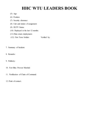 HHC WTU LEADERS BOOK
(5) Age:
(6) Position:
(7) Security clearance:
(8) Unit and station of assignment:
(9) DUTY Status:
(10) Deployed in the last 12 months:
(11) Date return deployment:
(12) First Term Soldier: Verified by:
7. Summary of Incident:
8. Remarks:
9. Publicity:
10. Fort Bliss Provost Marshal:
11. Notification of Chain of Command:
12. Point of contact:.
 