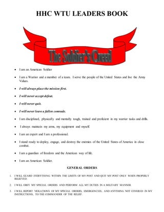 HHC WTU LEADERS BOOK
 I am an American Soldier
 I am a Warrior and a member of a team. I serve the people of the United States and live the Army
Values.
 I will always place the mission first.
 I will never accept defeat.
 I will never quit.
 I will never leave a fallen comrade.
 I am disciplined, physically and mentally tough, trained and proficient in my warrior tasks and drills.
 I always maintain my arms, my equipment and myself.
 I am an expert and I am a professional.
 I stand ready to deploy, engage, and destroy the enemies of the United States of America in close
combat.
 I am a guardian of freedom and the American way of life.
 I am an American Soldier.
GENERAL ORDERS
1. I WILL GUARD EVERYTHING WITHIN THE LIMITS OF MY POST AND QUIT MY POST ONLY WHEN PROPERLY
RELIEVED.
2. I WILL OBEY MY SPECIAL ORDERS AND PERFORM ALL MY DUTIES IN A MILITARY MANNER.
3. I WILL REPORT VIOLATIONS OF MY SPECIAL ORDERS, EMERGENCIES, AND ANYTHING NOT COVERED IN MY
INSTRUCTIONS, TO THE COMMANDER OF THE RELIEF.
 