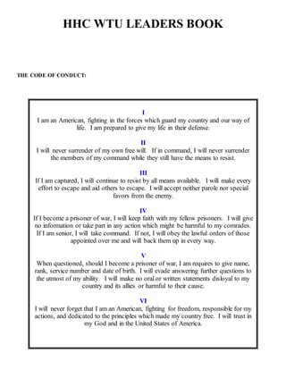 HHC WTU LEADERS BOOK
THE CODE OF CONDUCT:
I
I am an American, fighting in the forces which guard my country and our way of
life. I am prepared to give my life in their defense.
II
I will never surrender of my own free will. If in command, I will never surrender
the members of my command while they still have the means to resist.
III
If I am captured, I will continue to resist by all means available. I will make every
effort to escape and aid others to escape. I will accept neither parole nor special
favors from the enemy.
IV
If I become a prisoner of war, I will keep faith with my fellow prisoners. I will give
no information or take part in any action which might be harmful to my comrades.
If I am senior, I will take command. If not, I will obey the lawful orders of those
appointed over me and will back them up in every way.
V
When questioned, should I become a prisoner of war, I am requires to give name,
rank, service number and date of birth. I will evade answering further questions to
the utmost of my ability. I will make no oral or written statements disloyal to my
country and its allies or harmful to their cause.
VI
I will never forget that I am an American, fighting for freedom, responsible for my
actions, and dedicated to the principles which made my country free. I will trust in
my God and in the United States of America.
 