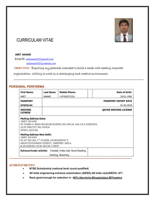 CURRICULAM VITAE
AMIT ANAND
Email ID- amitanand102@gmail.com
amitanand102@outlook.com
OBJECTIVE: Exploring my potential intended to build a career with leading corporate
organization. Willing to work in a challenging and creative environment.
PERSONAL PERFORMA
First Name:
AMIT
Last Name
ANAND
Mobile Phone:
+97450373191
Date of birth:
20-01-1982
PASSPORT
G7035144
PASSPORT EXPIRY DATE
01-05-2018
DRIVING
LICNESE
QATAR DRIVING LICENSE
Mailing Address Doha:
AMIT ANAND
ST.NAME-C RING ROAD.BUILDING NO-309,AL SALATA JADEEDA
ELECTRICITY NO-105424
DOHA, QATAR
Mailing Address New Delhi:
AMIT ANAND
FLAT NO-104, 1ST
FLOOR, GS RESIDENCY.
HIGH EXTENSION STREET, AIRPORT AREA.
KAPASHERA NEW DELHI-110030
Extracurricular activity: Football, Volley ball, Novel Reading,
Painting, Sketching
-------------------------------------------------------------------------------------------------------------------------
ACHEIVEMENTS:
 NTSE Scholarship (national level round qualified)
 All India engineering entrance examination (AIEEE)-All India rank(ARCH) -471
 Rank good enough for selection in –NITs like-trichy,Bhopal,jaipur,BITmeshra
 