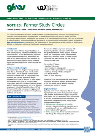 gfras good practice note for extension and advisory services
NOTE 20:	 Farmer Study Circles
Compiled by: Sanne Chipeta, Charity Chonde, and Martin Sekeleti, September 2016
The Global Good Practices Initiative aims to facilitate access to information and know-how on agricultural
extension for a wide audience of practitioners. It does so by providing Good Practice Notes, which are
descriptions of key concepts, approaches, and methods in an easy-to-understand format. They give an overview
of the main aspects, best-fit considerations, and sources for further reading. The notes are openly available at
www.betterextension.org. To download, use, disseminate, or discuss this note, access it online by scanning the
QR code in the bottom right corner. Feedback is highly appreciated.
Introduction
The overall purpose of farmer study circles (FSCs) is to
create learning, capacity, and empowerment among small-
scale farmers. FSCs are part of a multitude of approaches
to agricultural extension for groups of farmers that are
based on adult learning principles. Such approaches are
self-directed/autonomour, based on existing knowledge
and life experiences, goal-oriented, relevant, practical, and
collaborative.
Philosophy and principles
FSCs are developed from the general concept of study
circles (Box 1). The first study circles were founded in
Sweden in 1912, and the approach has been applied
worldwide, for example in the US Everyday Democracy
movement1
, the Australian Study Circles Network2
,
Bangladesh, study circles on HIV/AIDS for Swazi women3
,
and Zimbabwean study circles on community-based
human rights4
. Study circle methods and principles are also
applied in related group approaches, such as the discussion
groups used in Ireland by Teagasc (Agriculture and Food
Development Authority); experience-sharing groups (erfa
groups)5
used by the Danish Agricultural Advisory Service;
and farmer field schools6
.
BOX 1: STUDY CIRCLES
A study circle is a small group of people with common
interests who conduct voluntary studies on topics of
their own choice. Together they are able to acquire
new knowledge, and to scrutinise conditions and
opportunities for developing their own society.
Participants in a study circle learn from a combination
of their peers’ experiences and the technical and factual
information obtained through all of their studies. This
involves interaction, to which all participants contribute.
The basic idea of FSCs is to promote democracy, skills
development, education, and access to information
through the establishment of small groups of small-scale
farmers who come together to learn and improve their
skills on topics of common interest. In this way, farmers
can discover their ability to change their lives through
common study and action.
The principles of FSCs are:
•	 equality and democracy
•	 experience sharing and cooperation
•	 freedom and the right to set one’s own objectives
•	 continuity, planning, and active participation
•	 use of study materials
•	 focus on action and change.
Farmer study circles differ from most other group methods
in promoting self-governed groups of farmers who study
on their own, without external facilitation other than
mobilisation and provision of materials.
Implementation
Depending on the context and purpose, FSCs may be
implemented in various ways. Usually a network or organi-
sation facilitates the mobilisation of a group and provides
study material. The FSCs developed in Africa and promoted
by We Effect are supported by farmer organisations. The
steps involved in implementing an FSC through farmer
organisations are as follows.
1.		Build awareness and capacity at all levels.The
preliminary steps within the farmer organisation are to
sensitise the staff, train core and field staff, and train
farmers to become FSC organisers.
2.		Mobilise groups of FSCs. Farmer organisations implement
FSCs through their existing local structures, such
1
	 Everyday Democracy: www.everyday-democracy.org
2
	 Australian Study Circles Network: www.studycircles.net.au
3
	 Oliver, L.P. 1996. Study circles on HIV/AIDS for Africa: Swazi women gain a public voice. Adult Education and Development 47: 317–331.
4
	 Gweshe, E., Argren, R. and Mawanza, S. 2002. Community based human rights study circles manual. Avondale, Zimbabwe: Human Rights Trust of Southern Africa.
5
	 Erfa is an abbreviation of erfaring, the Danish word for experience.
6
	 Dhamankar, M. and Wongtschowski, M. 2014. Farmer Field Schools. Note 2. GFRAS Good Practice Notes for Extension and Advisory Services. Lindau, Switzerland:
GFRAS.
Global Forum for Rural Advisory Services (GFRAS) www.betterextension.org	1
 