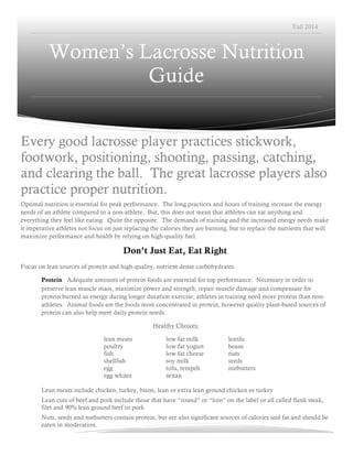 Fall 2014 
Women’s Lacrosse Nutrition 
Guide 
Every good lacrosse player practices stickwork, 
footwork, positioning, shooting, passing, catching, 
and clearing the ball. The great lacrosse players also 
practice proper nutrition. 
Optimal nutrition is essential for peak performance. The long practices and hours of training increase the energy 
needs of an athlete compared to a non-athlete. But, this does not mean that athletes can eat anything and 
everything they feel like eating. Quite the opposite. The demands of training and the increased energy needs make 
it imperative athletes not focus on just replacing the calories they are burning, but to replace the nutrients that will 
maximize performance and health by relying on high-quality fuel. 
Don’t Just Eat, Eat Right. 
Focus on lean sources of protein and high-quality, nutrient dense carbohydrates. 
Protein. Adequate amounts of protein foods are essential for top performance. Necessary in order to 
preserve lean muscle mass, maximize power and strength, repair muscle damage and compensate for 
protein burned as energy during longer duration exercise, athletes in training need more protein than non-athletes. 
Animal foods are the foods most concentrated in protein, however quality plant-based sources of 
protein can also help meet daily protein needs. 
Healthy Choices: 
lean meats low-fat milk lentils 
poultry low-fat yogurt beans 
fish low-fat cheese nuts 
shellfish soy milk seeds 
egg tofu, tempeh nutbutters 
egg whites seitan 
Lean meats include chicken, turkey, bison, lean or extra lean ground chicken or turkey 
Lean cuts of beef and pork include those that have “round” or “loin” on the label or all called flank steak, 
filet and 90% lean ground beef or pork 
Nuts, seeds and nutbutters contain protein, but are also significant sources of calories and fat and should be 
eaten in moderation. 
 