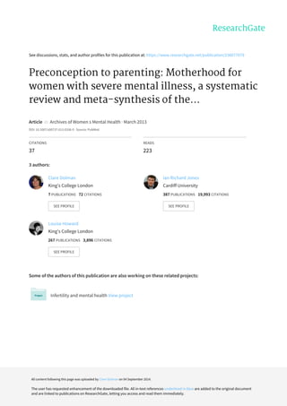 See	discussions,	stats,	and	author	profiles	for	this	publication	at:	https://www.researchgate.net/publication/236077679
Preconception	to	parenting:	Motherhood	for
women	with	severe	mental	illness,	a	systematic
review	and	meta-synthesis	of	the...
Article		in		Archives	of	Women	s	Mental	Health	·	March	2013
DOI:	10.1007/s00737-013-0336-0	·	Source:	PubMed
CITATIONS
37
READS
223
3	authors:
Some	of	the	authors	of	this	publication	are	also	working	on	these	related	projects:
Infertility	and	mental	health	View	project
Clare	Dolman
King's	College	London
7	PUBLICATIONS			72	CITATIONS			
SEE	PROFILE
Ian	Richard	Jones
Cardiff	University
387	PUBLICATIONS			19,993	CITATIONS			
SEE	PROFILE
Louise	Howard
King's	College	London
267	PUBLICATIONS			3,896	CITATIONS			
SEE	PROFILE
All	content	following	this	page	was	uploaded	by	Clare	Dolman	on	04	September	2014.
The	user	has	requested	enhancement	of	the	downloaded	file.	All	in-text	references	underlined	in	blue	are	added	to	the	original	document
and	are	linked	to	publications	on	ResearchGate,	letting	you	access	and	read	them	immediately.
 
