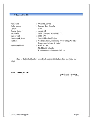 CV of Avinash Koppula Page 4
Full Name : Avinash Koppula
Father’s name : Rajeswar Rao Koppula
Gender : Male
Marital Status : Unmarried
Nationality : Indian ( Passport No.M9693157 )
Date of birth : 18-08-1992
Languages Known : English, Hindi and Telugu
Hobbies : Visit new places, swimming, Power lifting(All india
Inter competition participation)
Permanent adders : H.No. 1-5-83
No.2 Basthi yellandu
Khammam(dist)-Telangana-507123
I here by declare that the above given details are correct to the best of my knowledge and
belief.
Place : HYDERABAD
(AVINASH KOPPULA)
 Personal Profile
ive
 