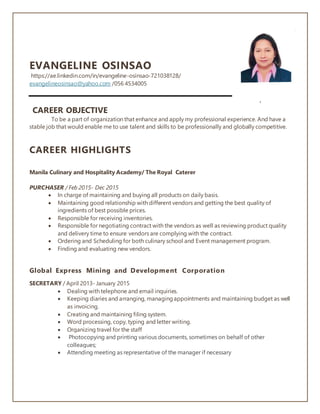 EVANGELINE OSINSAO
https://ae.linkedin.com/in/evangeline-osinsao-721038128/
evangelineosinsao@yahoo.com /056 4534005
.
CAREER OBJECTIVE
To be a part of organization that enhance and apply my professional experience. And have a
stable job that would enable me to use talent and skills to be professionally and globally competitive.
CAREER HIGHLIGHTS
Manila Culinary and Hospitality Academy/ The Royal Caterer
PURCHASER / Feb 2015- Dec 2015
 In charge of maintaining and buying all products on daily basis.
 Maintaining good relationship with different vendors and getting the best quality of
ingredients of best possible prices.
 Responsible for receiving inventories.
 Responsible for negotiating contract with the vendors as well as reviewing product quality
and delivery time to ensure vendors are complying with the contract.
 Ordering and Scheduling for both culinary school and Event management program.
 Finding and evaluating new vendors.
Global Express Mining and Development Corporation
SECRETARY / April 2013- January 2015
 Dealing with telephone and email inquiries.
 Keeping diaries and arranging, managingappointments and maintaining budget as well
as invoicing.
 Creating and maintaining filing system.
 Word processing, copy, typing and letter writing.
 Organizing travel for the staff
 Photocopying and printing various documents, sometimes on behalf of other
colleagues;
 Attending meeting as representative of the manager if necessary
 