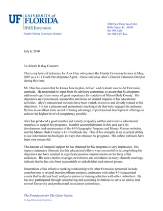 The Foundation for The Gator Nation
An Equal Opportunity Institution
South Florida Extension District
3200 East Palm Beach Rd.
Belle Glade, FL 33430
561-993-1280
561-992-1303 Fax
July 6, 2010
To Whom It May Concern:
This is my letter of reference for Alex Diaz who joined the Florida Extension Service in May,
2007 as a 4-H Youth Development Agent. I have served as Alex’s District Extension Director
during this time.
Mr. Diaz has shown that he knows how to plan, deliver, and evaluate successful Extension
curricula. He responded to input from his advisory committee, to assure that his programs
addressed significant issues of great importance for residents of Miami-Dade County. His
objectives are client-based, measurable and focus on desired impacts of his educational
activities. Alex’s educational methods have been varied, extensive and directly related to his
objectives. He has a pleasant and enthusiastic teaching style that truly engages his audience.
He has an excellent track record of taking advantage of professional development offerings to
achieve the highest level of competency possible.
Alex has produced a good number and variety of quality written and creative educational
materials to support his programs. Notable accomplishments in this area were his
development and maintenance of the 4-H Geography Program and Money Matters websites,
and the Miami-Dade County’s 4-H Facebook site. One of his strengths is an excellent ability
to use information technologies in ways that enhance his programs. His online webinars have
been very successful.
The amount of financial support he has obtained for his programs is very impressive. His
impact statements illustrate that his educational efforts were successful in accomplishing his
objectives and have resulted in significant positive improvements on the lives of his
audiences. His news-media coverage, newsletters and attendance at many clientele meetings
indicate that he has also been accountable to stakeholders and interest groups.
Illustrations of his effective working relationship with other Extension personnel include
contributions to several interdisciplinary projects, assistance with other 4-H educational
events that he did not lead, and participation in training activities with other instructors. He
has also participated through volunteering and accepting invitations to serve on and to lead
several University and professional association committees.
 